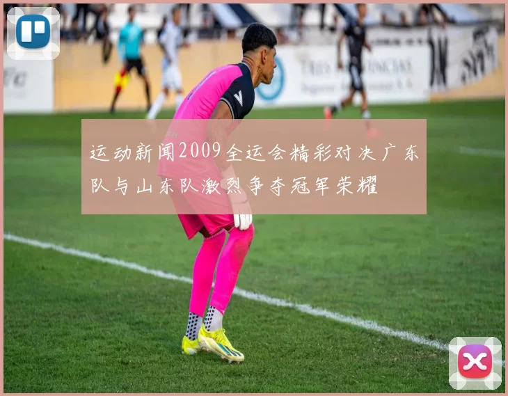 运动新闻2009全运会精彩对决广东队与山东队激烈争夺冠军荣耀