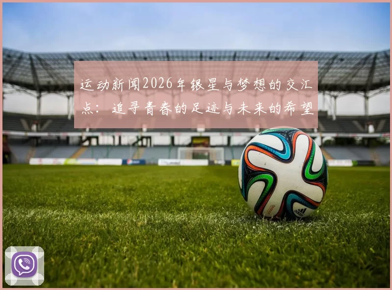 运动新闻2026年银星与梦想的交汇点：追寻青春的足迹与未来的希望