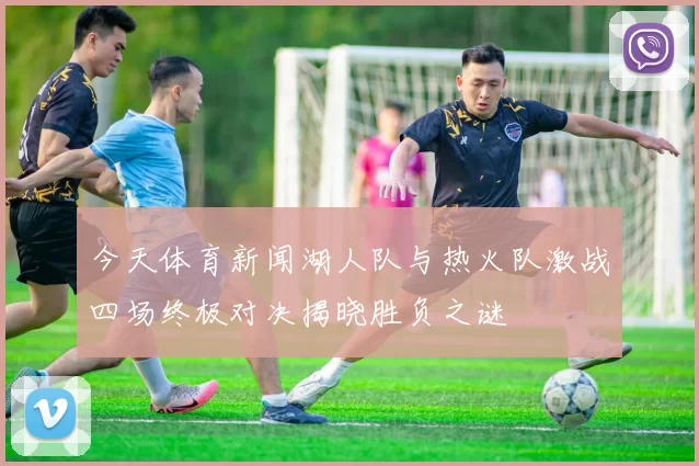 今天体育新闻湖人队与热火队激战四场终极对决揭晓胜负之谜