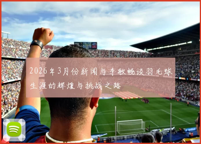 2026年3月份新闻与李敏畅谈羽毛球生涯的辉煌与挑战之路